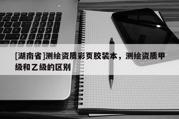 [湖南省]測(cè)繪資質(zhì)彩頁(yè)膠裝本，測(cè)繪資質(zhì)甲級(jí)和乙級(jí)的區(qū)別