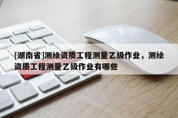 [湖南省]測繪資質(zhì)工程測量乙級作業(yè)，測繪資質(zhì)工程測量乙級作業(yè)有哪些