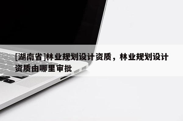 [湖南省]林業(yè)規(guī)劃設計資質，林業(yè)規(guī)劃設計資質由哪里審批