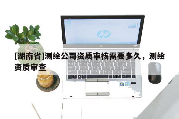 [湖南省]測繪公司資質(zhì)審核需要多久，測繪資質(zhì)審查