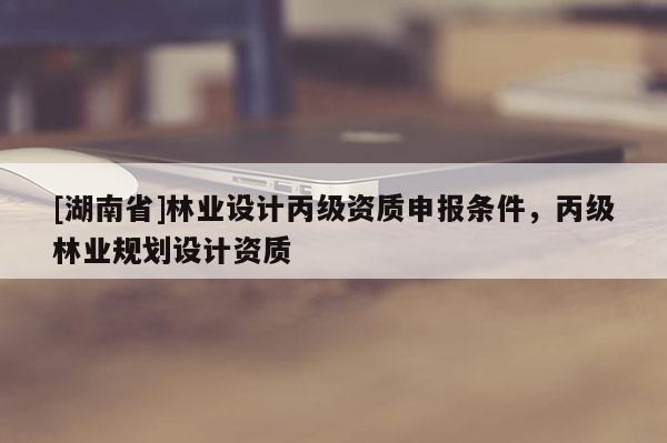 [湖南省]林業(yè)設(shè)計(jì)丙級(jí)資質(zhì)申報(bào)條件，丙級(jí)林業(yè)規(guī)劃設(shè)計(jì)資質(zhì)