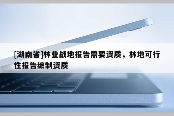 [湖南省]林業(yè)戰(zhàn)地報(bào)告需要資質(zhì)，林地可行性報(bào)告編制資質(zhì)