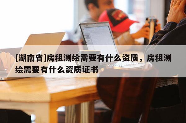 [湖南省]房租測(cè)繪需要有什么資質(zhì)，房租測(cè)繪需要有什么資質(zhì)證書