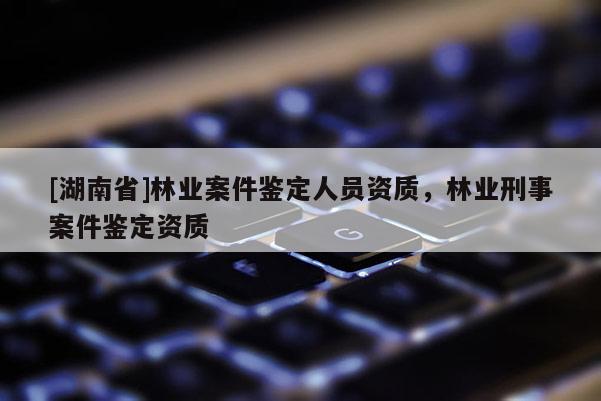 [湖南省]林業(yè)案件鑒定人員資質(zhì)，林業(yè)刑事案件鑒定資質(zhì)