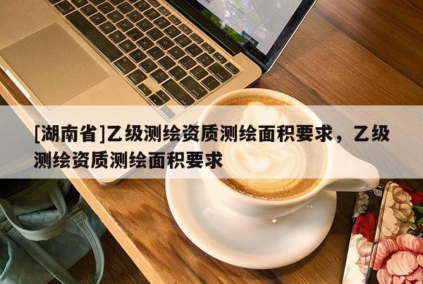 [湖南省]乙級(jí)測(cè)繪資質(zhì)測(cè)繪面積要求，乙級(jí)測(cè)繪資質(zhì)測(cè)繪面積要求