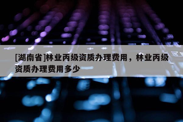 [湖南省]林業(yè)丙級(jí)資質(zhì)辦理費(fèi)用，林業(yè)丙級(jí)資質(zhì)辦理費(fèi)用多少