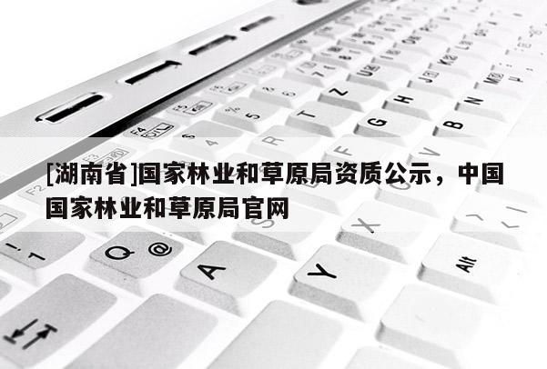 [湖南省]國(guó)家林業(yè)和草原局資質(zhì)公示，中國(guó)國(guó)家林業(yè)和草原局官網(wǎng)