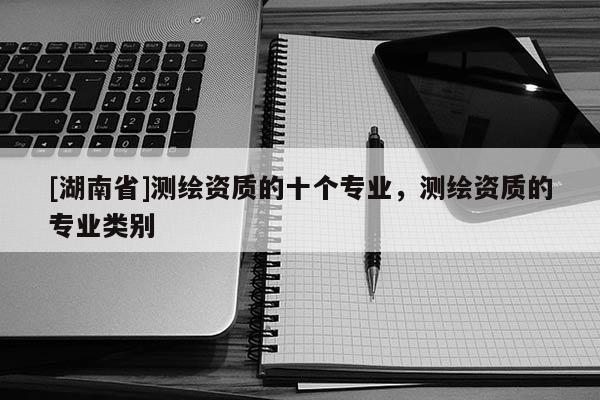 [湖南省]測(cè)繪資質(zhì)的十個(gè)專業(yè)，測(cè)繪資質(zhì)的專業(yè)類別