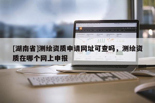 [湖南省]測(cè)繪資質(zhì)申請(qǐng)網(wǎng)址可查嗎，測(cè)繪資質(zhì)在哪個(gè)網(wǎng)上申報(bào)