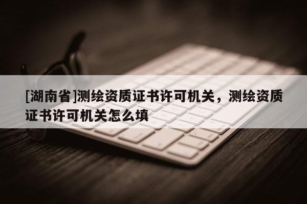 [湖南省]測繪資質(zhì)證書許可機關(guān)，測繪資質(zhì)證書許可機關(guān)怎么填