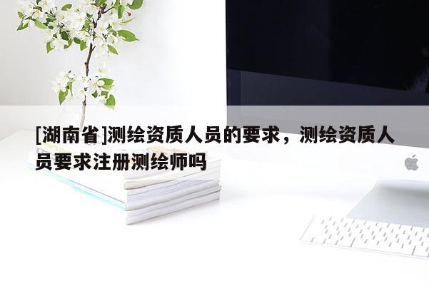[湖南省]測繪資質(zhì)人員的要求，測繪資質(zhì)人員要求注冊測繪師嗎
