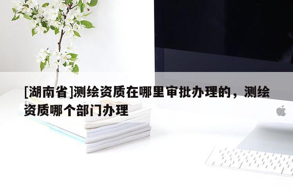 [湖南省]測(cè)繪資質(zhì)在哪里審批辦理的，測(cè)繪資質(zhì)哪個(gè)部門辦理