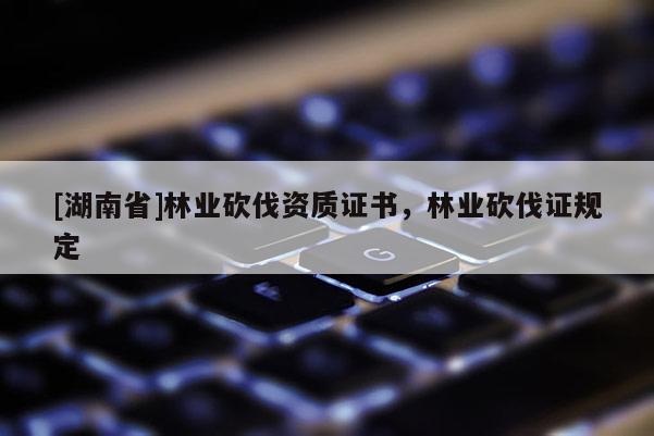 [湖南省]林業(yè)砍伐資質(zhì)證書，林業(yè)砍伐證規(guī)定