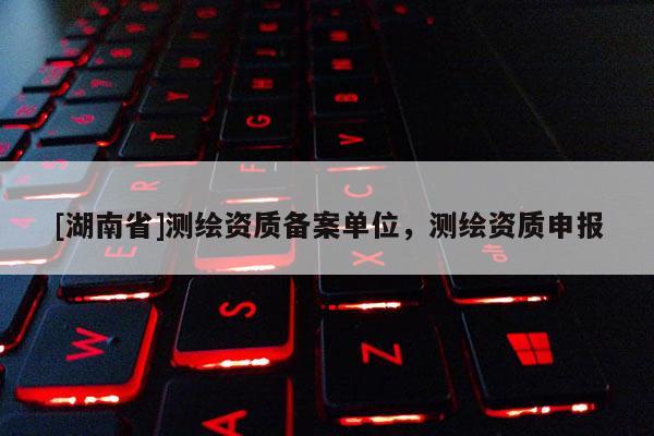 [湖南省]測(cè)繪資質(zhì)備案單位，測(cè)繪資質(zhì)申報(bào)