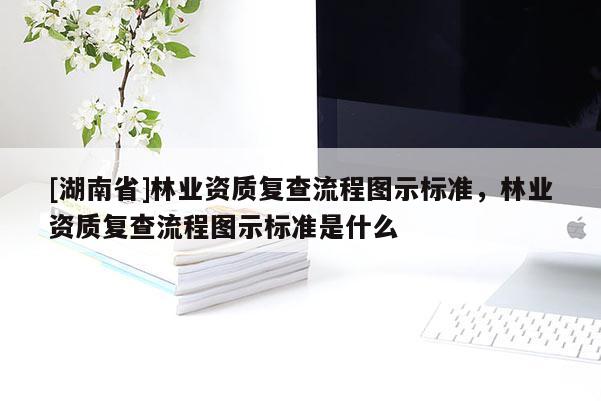 [湖南省]林業(yè)資質(zhì)復(fù)查流程圖示標(biāo)準(zhǔn)，林業(yè)資質(zhì)復(fù)查流程圖示標(biāo)準(zhǔn)是什么