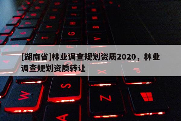 [湖南省]林業(yè)調(diào)查規(guī)劃資質(zhì)2020，林業(yè)調(diào)查規(guī)劃資質(zhì)轉(zhuǎn)讓