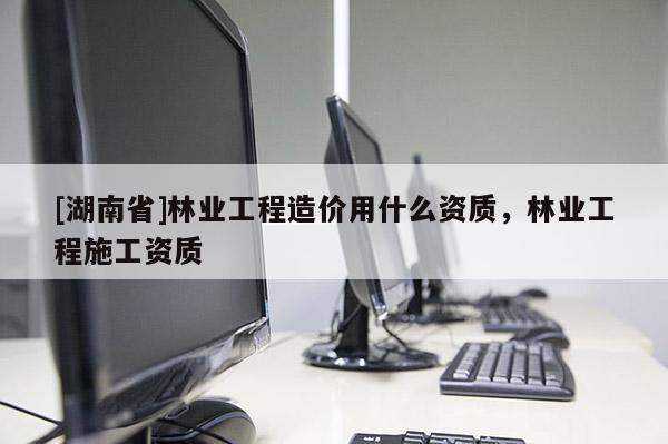 [湖南省]林業(yè)工程造價用什么資質(zhì)，林業(yè)工程施工資質(zhì)