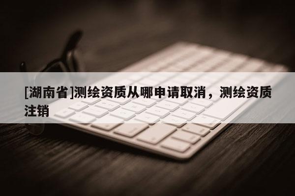 [湖南省]測(cè)繪資質(zhì)從哪申請(qǐng)取消，測(cè)繪資質(zhì)注銷