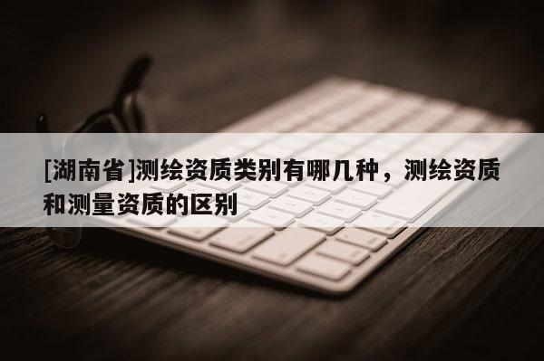 [湖南省]測(cè)繪資質(zhì)類(lèi)別有哪幾種，測(cè)繪資質(zhì)和測(cè)量資質(zhì)的區(qū)別