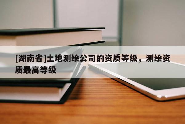 [湖南省]土地測(cè)繪公司的資質(zhì)等級(jí)，測(cè)繪資質(zhì)最高等級(jí)