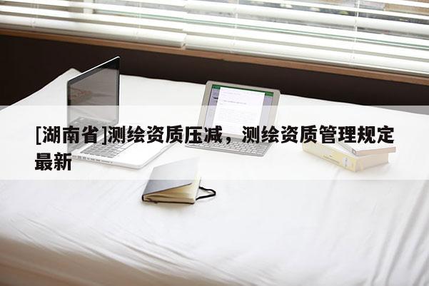 [湖南省]測繪資質(zhì)壓減，測繪資質(zhì)管理規(guī)定最新