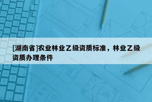 [湖南省]農(nóng)業(yè)林業(yè)乙級資質(zhì)標(biāo)準(zhǔn)，林業(yè)乙級資質(zhì)辦理?xiàng)l件