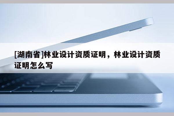 [湖南省]林業(yè)設(shè)計資質(zhì)證明，林業(yè)設(shè)計資質(zhì)證明怎么寫