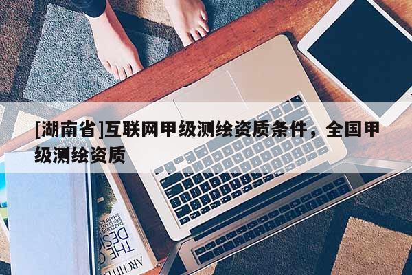 [湖南省]互聯(lián)網(wǎng)甲級(jí)測(cè)繪資質(zhì)條件，全國(guó)甲級(jí)測(cè)繪資質(zhì)