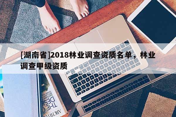 [湖南省]2018林業(yè)調(diào)查資質(zhì)名單，林業(yè)調(diào)查甲級(jí)資質(zhì)