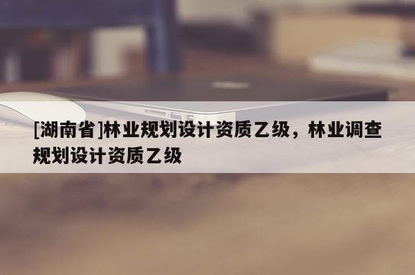 [湖南省]林業(yè)規(guī)劃設(shè)計資質(zhì)乙級，林業(yè)調(diào)查規(guī)劃設(shè)計資質(zhì)乙級