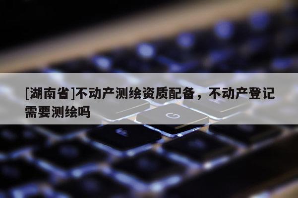 [湖南省]不動產(chǎn)測繪資質(zhì)配備，不動產(chǎn)登記需要測繪嗎