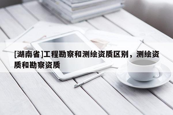 [湖南省]工程勘察和測繪資質(zhì)區(qū)別，測繪資質(zhì)和勘察資質(zhì)
