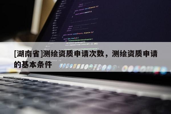 [湖南省]測繪資質(zhì)申請次數(shù)，測繪資質(zhì)申請的基本條件
