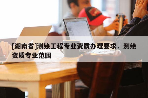[湖南省]測繪工程專業(yè)資質(zhì)辦理要求，測繪資質(zhì)專業(yè)范圍