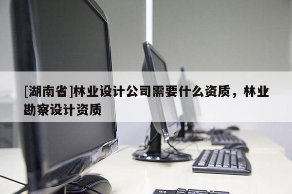 [湖南省]林業(yè)設計公司需要什么資質，林業(yè)勘察設計資質