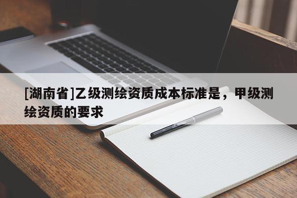 [湖南省]乙級測繪資質(zhì)成本標(biāo)準(zhǔn)是，甲級測繪資質(zhì)的要求