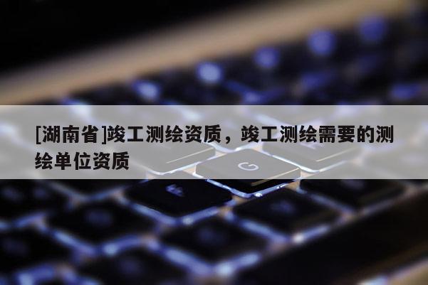 [湖南省]竣工測繪資質(zhì)，竣工測繪需要的測繪單位資質(zhì)