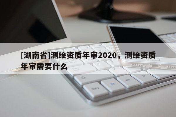 [湖南省]測(cè)繪資質(zhì)年審2020，測(cè)繪資質(zhì)年審需要什么