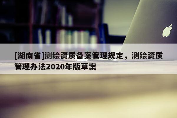 [湖南省]測(cè)繪資質(zhì)備案管理規(guī)定，測(cè)繪資質(zhì)管理辦法2020年版草案