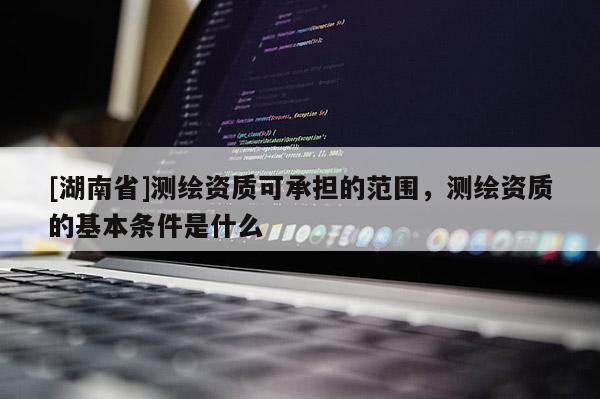 [湖南省]測(cè)繪資質(zhì)可承擔(dān)的范圍，測(cè)繪資質(zhì)的基本條件是什么