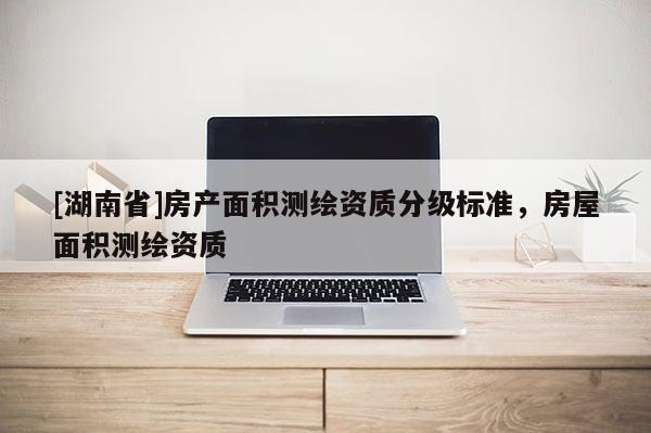 [湖南省]房產(chǎn)面積測(cè)繪資質(zhì)分級(jí)標(biāo)準(zhǔn)，房屋面積測(cè)繪資質(zhì)