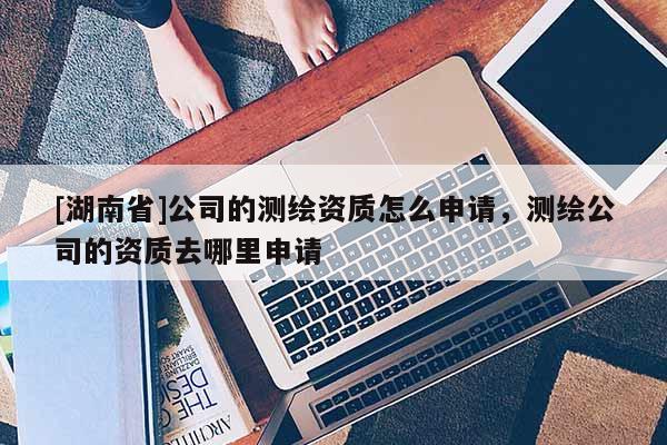 [湖南省]公司的測繪資質(zhì)怎么申請，測繪公司的資質(zhì)去哪里申請