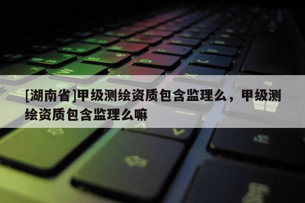 [湖南省]甲級測繪資質(zhì)包含監(jiān)理么，甲級測繪資質(zhì)包含監(jiān)理么嘛