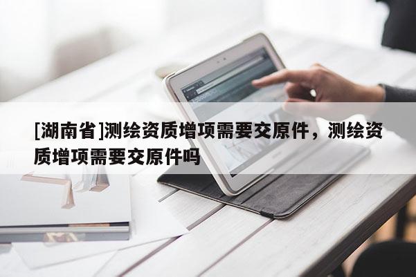 [湖南省]測繪資質(zhì)增項(xiàng)需要交原件，測繪資質(zhì)增項(xiàng)需要交原件嗎