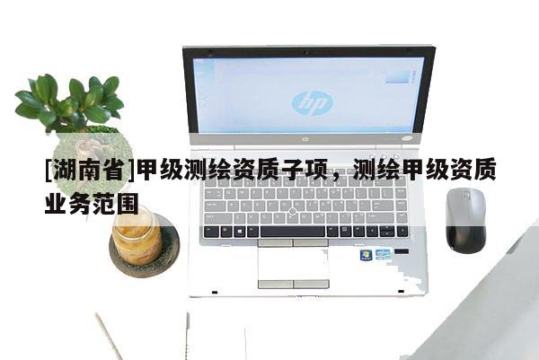 [湖南省]甲級測繪資質(zhì)子項，測繪甲級資質(zhì)業(yè)務(wù)范圍