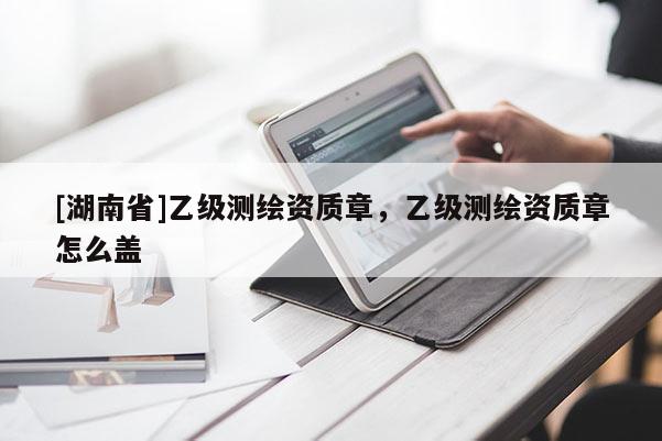 [湖南省]乙級測繪資質(zhì)章，乙級測繪資質(zhì)章怎么蓋
