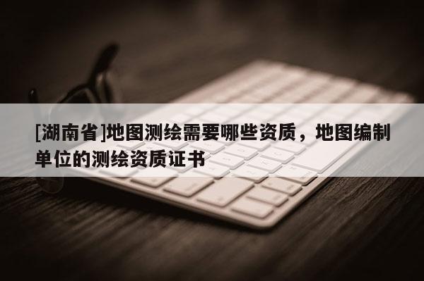 [湖南省]地圖測(cè)繪需要哪些資質(zhì)，地圖編制單位的測(cè)繪資質(zhì)證書