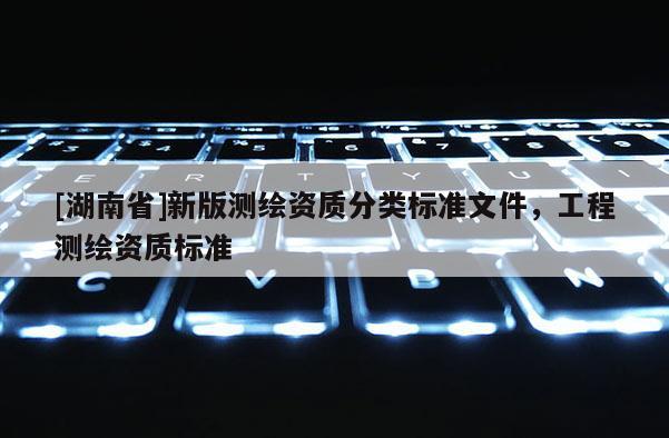 [湖南省]新版測繪資質(zhì)分類標(biāo)準(zhǔn)文件，工程測繪資質(zhì)標(biāo)準(zhǔn)