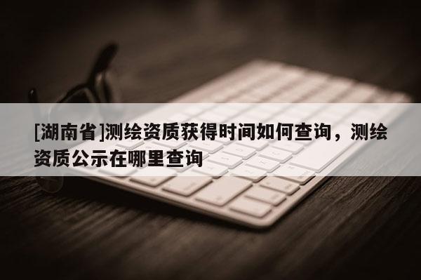 [湖南省]測(cè)繪資質(zhì)獲得時(shí)間如何查詢(xún)，測(cè)繪資質(zhì)公示在哪里查詢(xún)