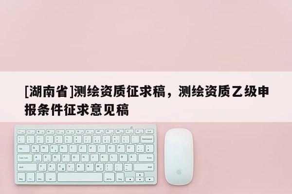 [湖南省]測(cè)繪資質(zhì)征求稿，測(cè)繪資質(zhì)乙級(jí)申報(bào)條件征求意見(jiàn)稿
